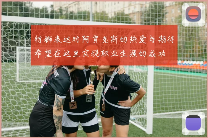 特狮表达对阿贾克斯的热爱与期待希望在这里实现职业生涯的成功
