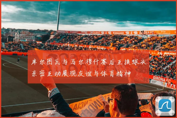 库尔图瓦与马尔穆什赛后互换球衣亲密互动展现友谊与体育精神