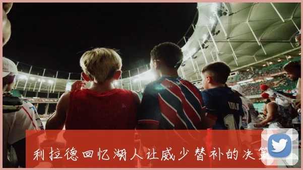利拉德回忆湖人让威少替补的决策引发争议和思考
