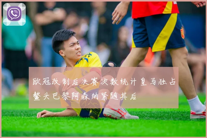 欧冠改制后决赛次数统计皇马独占鳌头巴黎阿森纳紧随其后