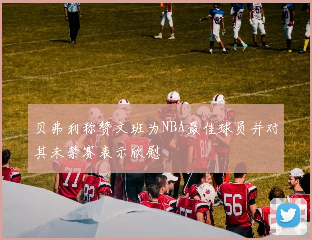 贝弗利称赞文班为NBA最佳球员并对其未禁赛表示欣慰