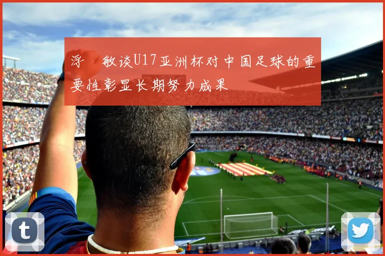 浮嶋敏谈U17亚洲杯对中国足球的重要性彰显长期努力成果