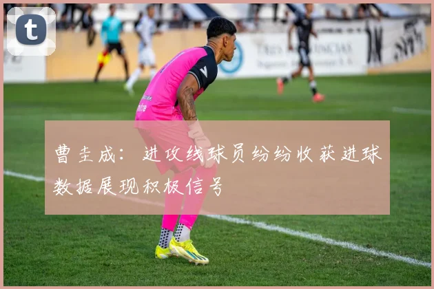 曹圭成：进攻线球员纷纷收获进球数据展现积极信号