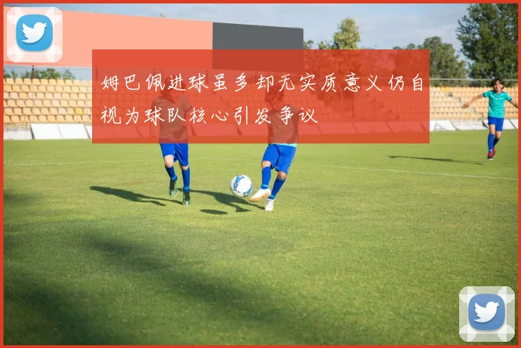 姆巴佩进球虽多却无实质意义仍自视为球队核心引发争议