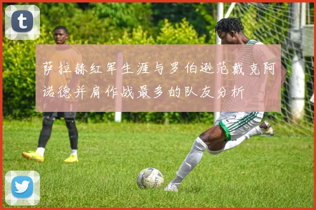 萨拉赫红军生涯与罗伯逊范戴克阿诺德并肩作战最多的队友分析
