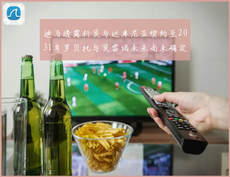 迪马透露科莫与达库尼亚续约至2031年罗贝托与莫雷诺未来尚未确定