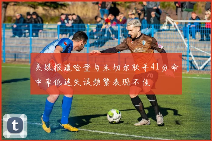 美媒报道哈登与米切尔联手41分命中率低迷失误频繁表现不佳